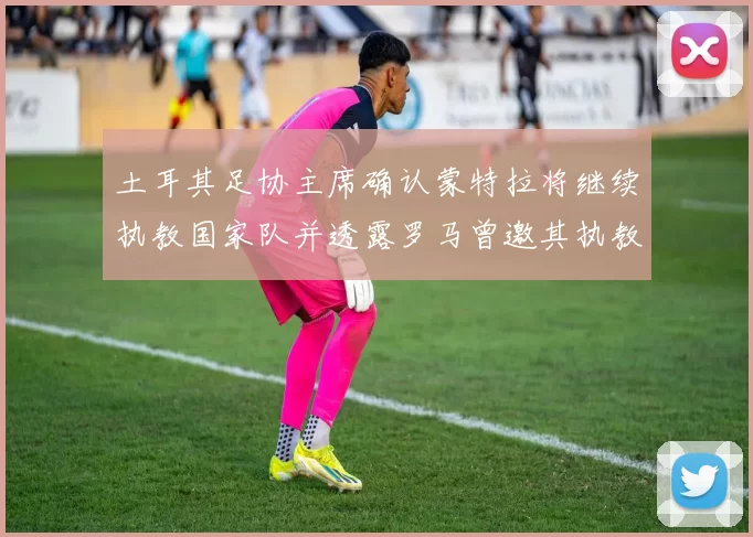 土耳其足协主席确认蒙特拉将继续执教国家队并透露罗马曾邀其执教
