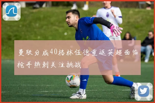 曼联分成40格林伍德重返英超面临枪手热刺关注挑战