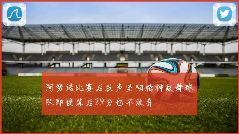 阿努诺比赛后发声坚韧精神鼓舞球队即使落后29分也不放弃