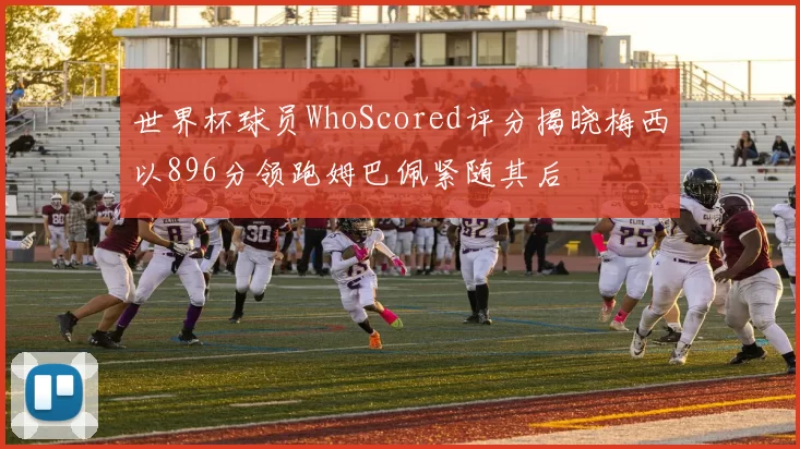 世界杯球员WhoScored评分揭晓梅西以896分领跑姆巴佩紧随其后
