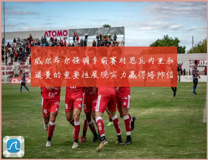 威尔希尔强调季前赛对恩瓦内里和道曼的重要性展现实力赢得塔帅信任