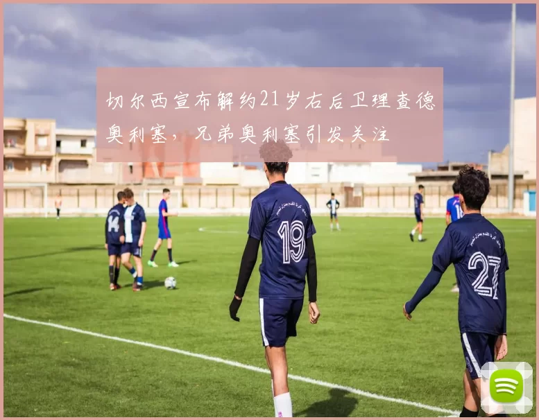 切尔西宣布解约21岁右后卫理查德奥利塞，兄弟奥利塞引发关注