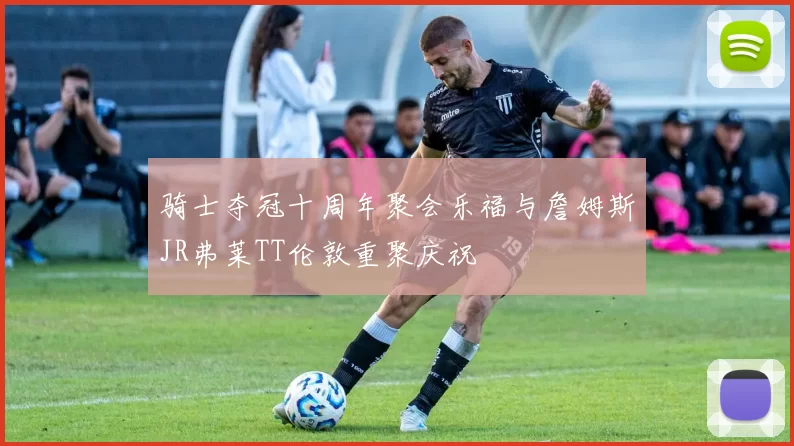 骑士夺冠十周年聚会乐福与詹姆斯JR弗莱TT伦敦重聚庆祝