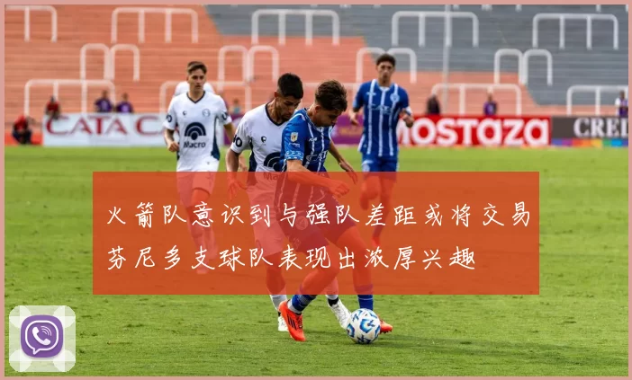 火箭队意识到与强队差距或将交易芬尼多支球队表现出浓厚兴趣