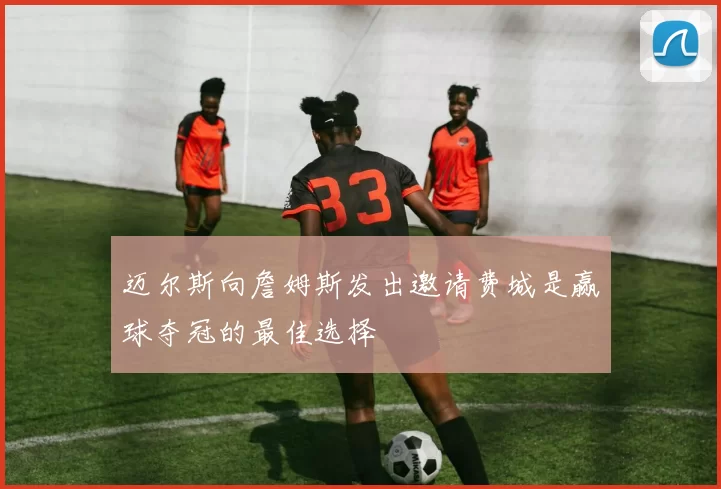 迈尔斯向詹姆斯发出邀请费城是赢球夺冠的最佳选择