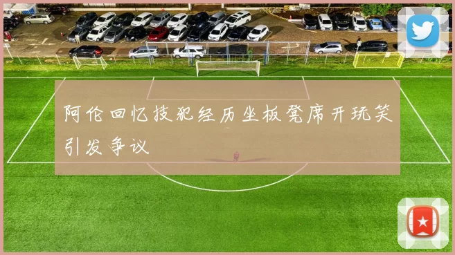 阿伦回忆技犯经历坐板凳席开玩笑引发争议