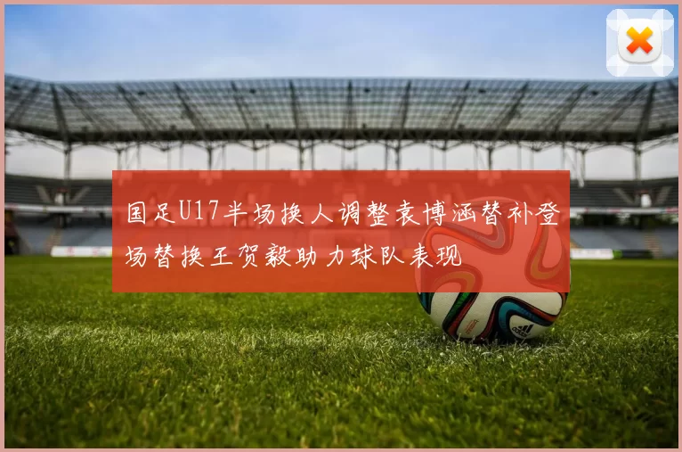 国足U17半场换人调整袁博涵替补登场替换王贺毅助力球队表现