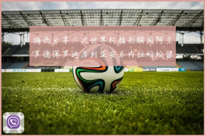 梅西分享六次世界杯精彩瞬间阿圭罗德保罗迪马利亚安东内拉纷纷留言互动