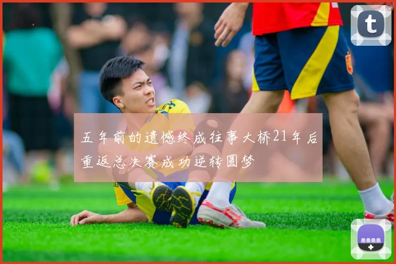 五年前的遗憾终成往事大桥21年后重返总决赛成功逆转圆梦