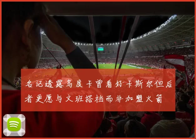 名记透露乌度卡曾看好卡斯尔但后者更愿与文班搭档而非加盟火箭