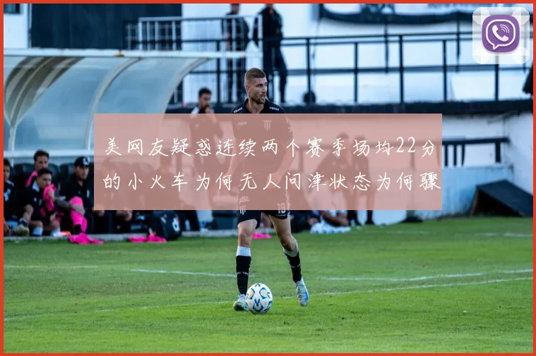美网友疑惑连续两个赛季场均22分的小火车为何无人问津状态为何骤降