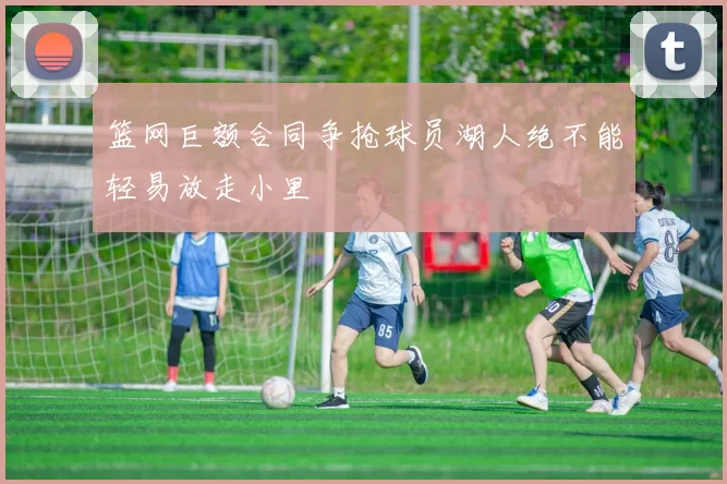 篮网巨额合同争抢球员湖人绝不能轻易放走小里