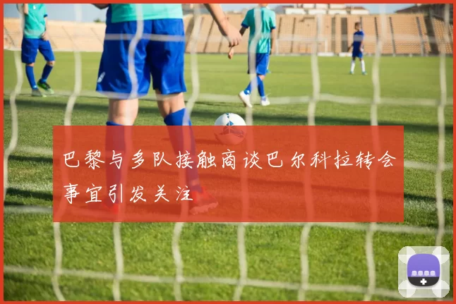 巴黎与多队接触商谈巴尔科拉转会事宜引发关注