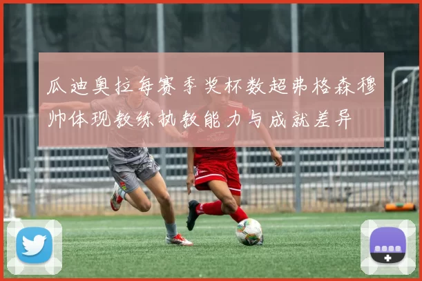 瓜迪奥拉每赛季奖杯数超弗格森穆帅体现教练执教能力与成就差异
