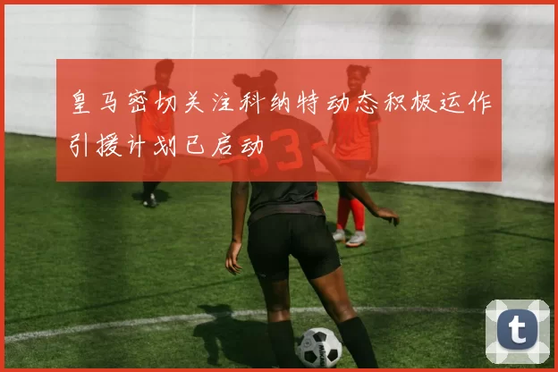皇马密切关注科纳特动态积极运作引援计划已启动