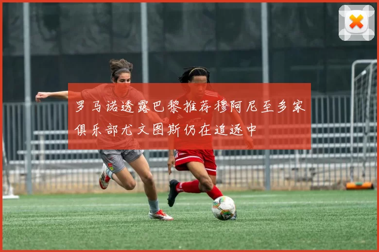 罗马诺透露巴黎推荐穆阿尼至多家俱乐部尤文图斯仍在追逐中