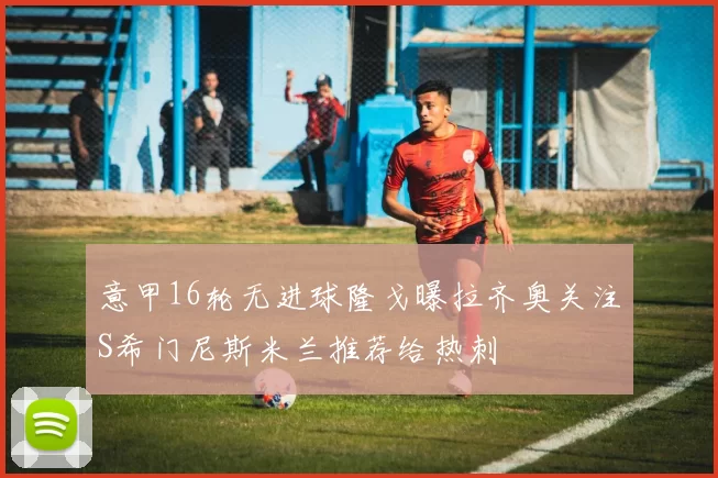 意甲16轮无进球隆戈曝拉齐奥关注S希门尼斯米兰推荐给热刺